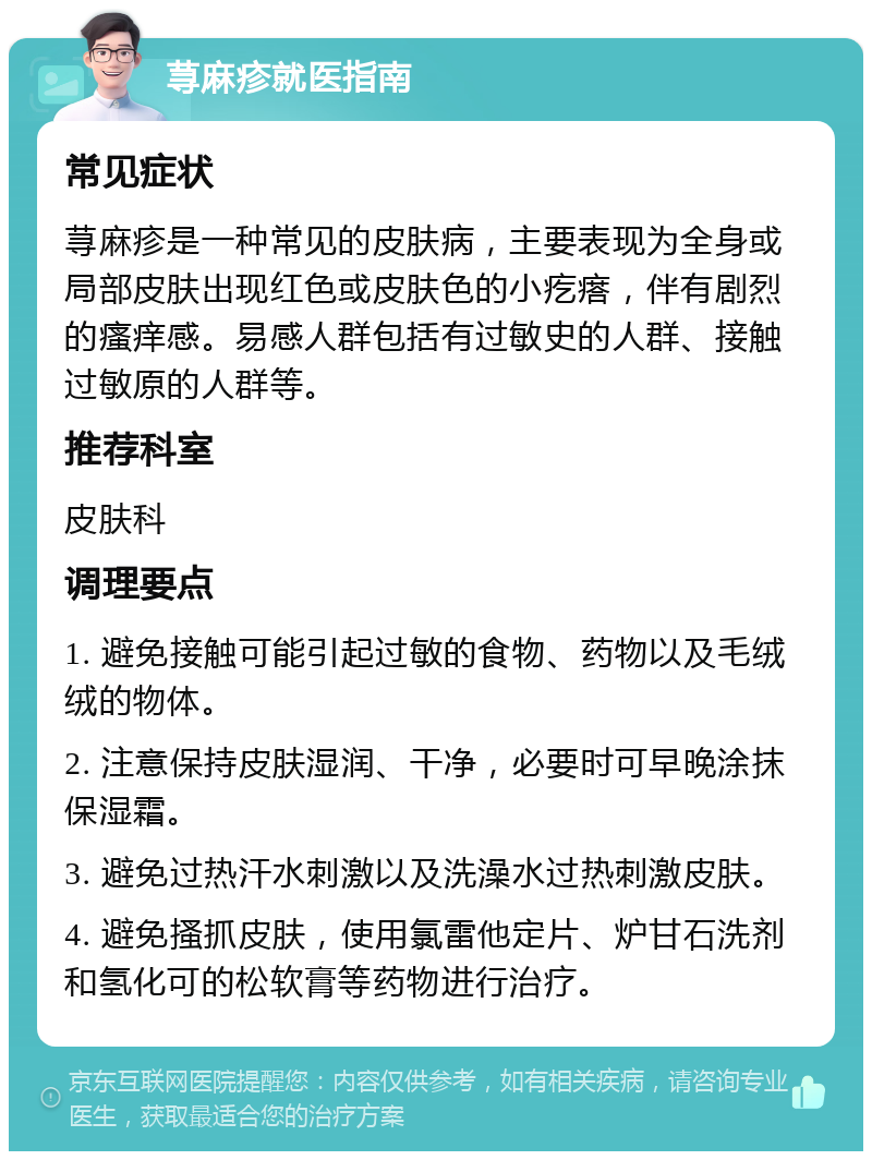 荨麻疹就医指南 常见症状 荨麻疹是一种常见的皮肤病，主要表现为全身或局部皮肤出现红色或皮肤色的小疙瘩，伴有剧烈的瘙痒感。易感人群包括有过敏史的人群、接触过敏原的人群等。 推荐科室 皮肤科 调理要点 1. 避免接触可能引起过敏的食物、药物以及毛绒绒的物体。 2. 注意保持皮肤湿润、干净，必要时可早晚涂抹保湿霜。 3. 避免过热汗水刺激以及洗澡水过热刺激皮肤。 4. 避免搔抓皮肤，使用氯雷他定片、炉甘石洗剂和氢化可的松软膏等药物进行治疗。