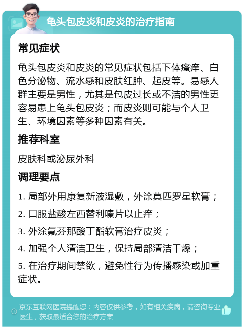 龟头包皮炎和皮炎的治疗指南 常见症状 龟头包皮炎和皮炎的常见症状包括下体瘙痒、白色分泌物、流水感和皮肤红肿、起皮等。易感人群主要是男性，尤其是包皮过长或不洁的男性更容易患上龟头包皮炎；而皮炎则可能与个人卫生、环境因素等多种因素有关。 推荐科室 皮肤科或泌尿外科 调理要点 1. 局部外用康复新液湿敷，外涂莫匹罗星软膏； 2. 口服盐酸左西替利嗪片以止痒； 3. 外涂氟芬那酸丁酯软膏治疗皮炎； 4. 加强个人清洁卫生，保持局部清洁干燥； 5. 在治疗期间禁欲，避免性行为传播感染或加重症状。