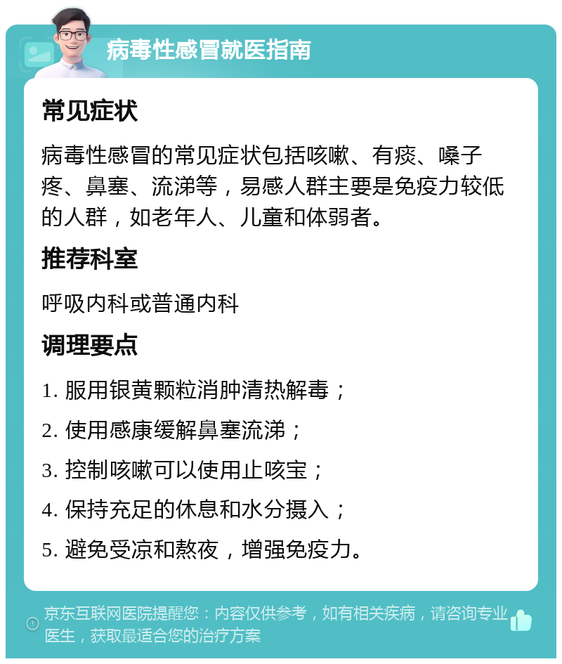 病毒性感冒就医指南 常见症状 病毒性感冒的常见症状包括咳嗽、有痰、嗓子疼、鼻塞、流涕等，易感人群主要是免疫力较低的人群，如老年人、儿童和体弱者。 推荐科室 呼吸内科或普通内科 调理要点 1. 服用银黄颗粒消肿清热解毒； 2. 使用感康缓解鼻塞流涕； 3. 控制咳嗽可以使用止咳宝； 4. 保持充足的休息和水分摄入； 5. 避免受凉和熬夜，增强免疫力。