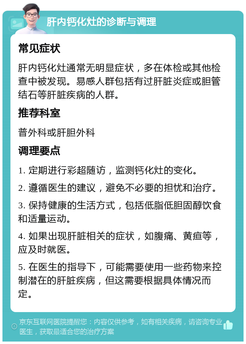 肝内钙化灶的诊断与调理 常见症状 肝内钙化灶通常无明显症状，多在体检或其他检查中被发现。易感人群包括有过肝脏炎症或胆管结石等肝脏疾病的人群。 推荐科室 普外科或肝胆外科 调理要点 1. 定期进行彩超随访，监测钙化灶的变化。 2. 遵循医生的建议，避免不必要的担忧和治疗。 3. 保持健康的生活方式，包括低脂低胆固醇饮食和适量运动。 4. 如果出现肝脏相关的症状，如腹痛、黄疸等，应及时就医。 5. 在医生的指导下，可能需要使用一些药物来控制潜在的肝脏疾病，但这需要根据具体情况而定。