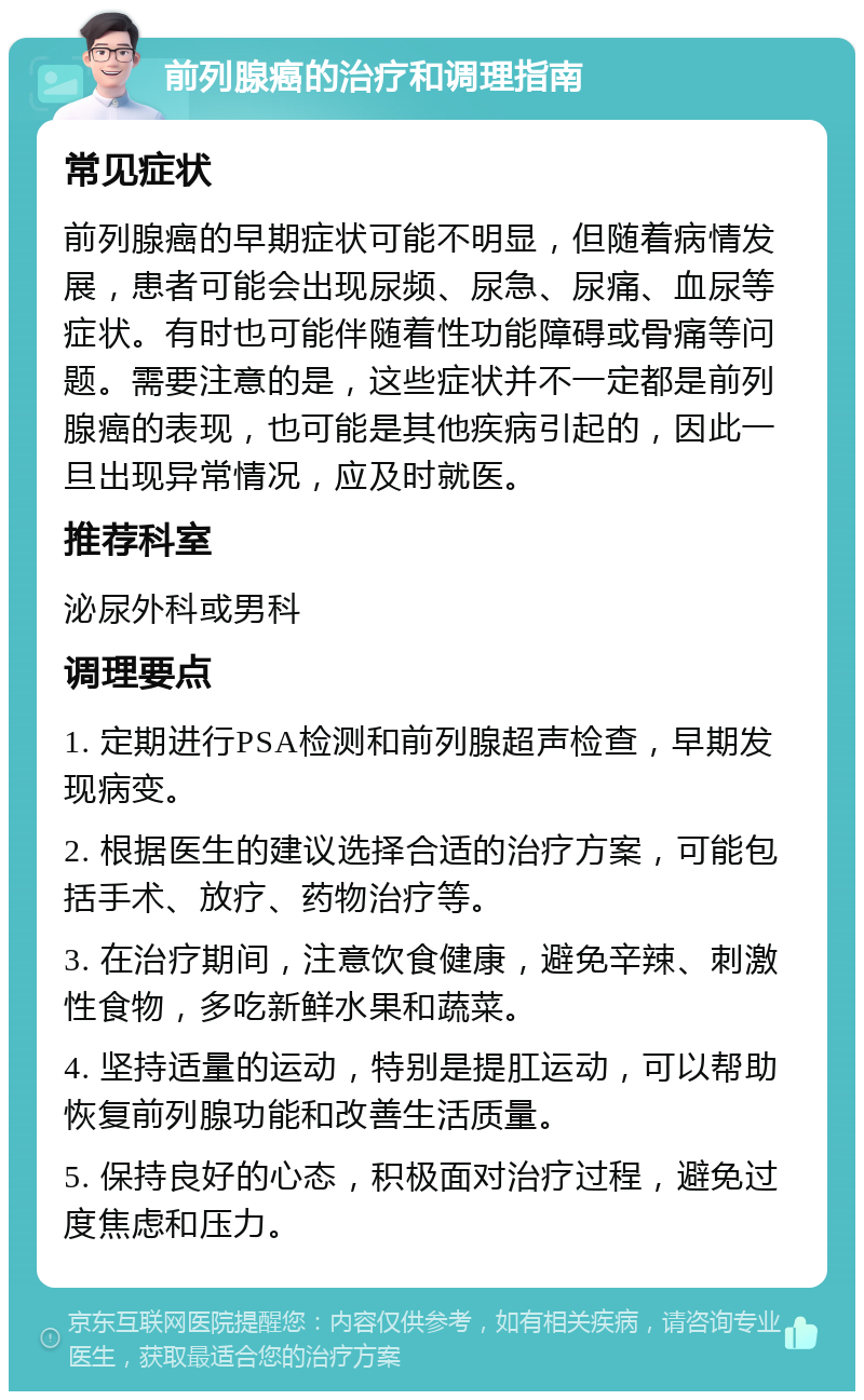 前列腺癌的治疗和调理指南 常见症状 前列腺癌的早期症状可能不明显，但随着病情发展，患者可能会出现尿频、尿急、尿痛、血尿等症状。有时也可能伴随着性功能障碍或骨痛等问题。需要注意的是，这些症状并不一定都是前列腺癌的表现，也可能是其他疾病引起的，因此一旦出现异常情况，应及时就医。 推荐科室 泌尿外科或男科 调理要点 1. 定期进行PSA检测和前列腺超声检查，早期发现病变。 2. 根据医生的建议选择合适的治疗方案，可能包括手术、放疗、药物治疗等。 3. 在治疗期间，注意饮食健康，避免辛辣、刺激性食物，多吃新鲜水果和蔬菜。 4. 坚持适量的运动，特别是提肛运动，可以帮助恢复前列腺功能和改善生活质量。 5. 保持良好的心态，积极面对治疗过程，避免过度焦虑和压力。