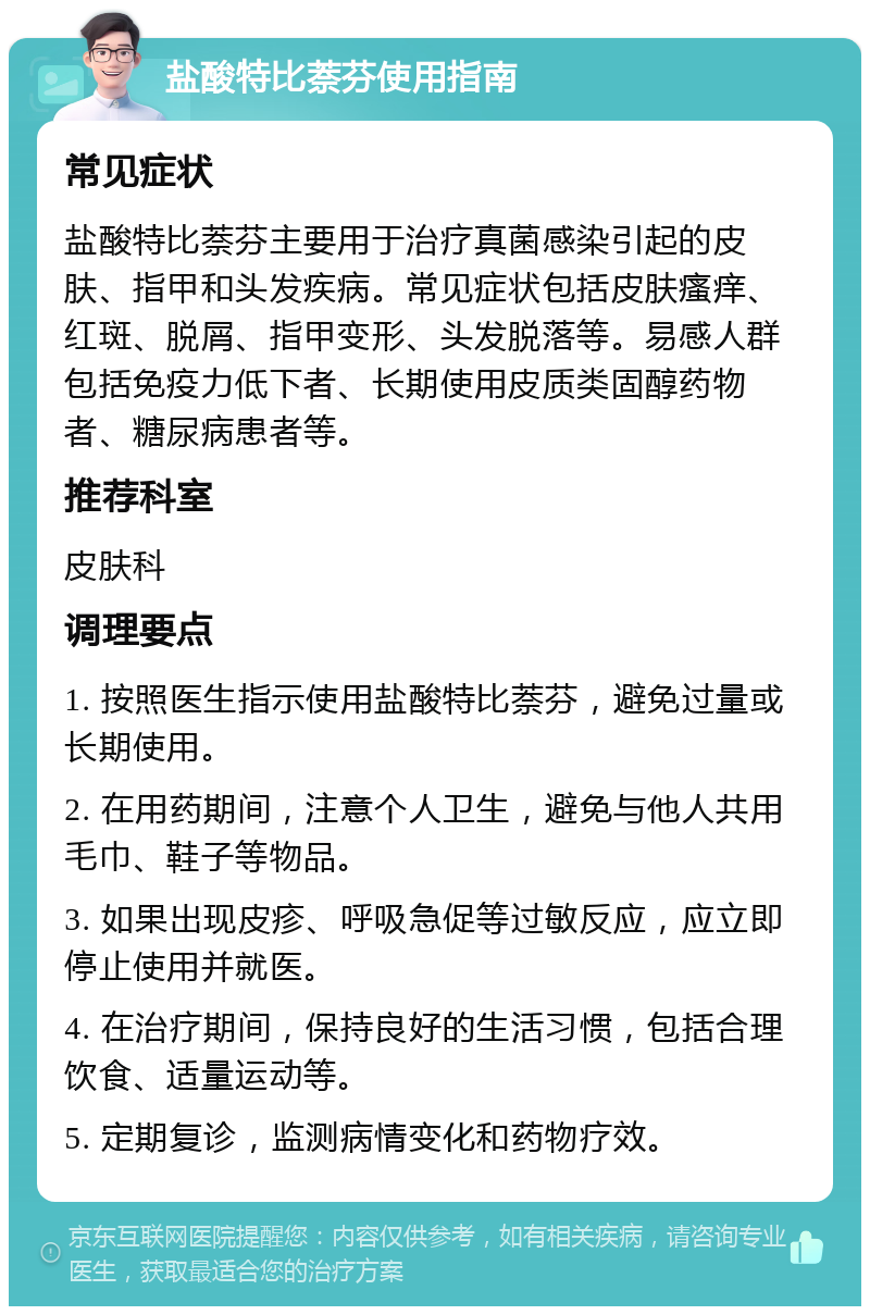 盐酸特比萘芬使用指南 常见症状 盐酸特比萘芬主要用于治疗真菌感染引起的皮肤、指甲和头发疾病。常见症状包括皮肤瘙痒、红斑、脱屑、指甲变形、头发脱落等。易感人群包括免疫力低下者、长期使用皮质类固醇药物者、糖尿病患者等。 推荐科室 皮肤科 调理要点 1. 按照医生指示使用盐酸特比萘芬，避免过量或长期使用。 2. 在用药期间，注意个人卫生，避免与他人共用毛巾、鞋子等物品。 3. 如果出现皮疹、呼吸急促等过敏反应，应立即停止使用并就医。 4. 在治疗期间，保持良好的生活习惯，包括合理饮食、适量运动等。 5. 定期复诊，监测病情变化和药物疗效。