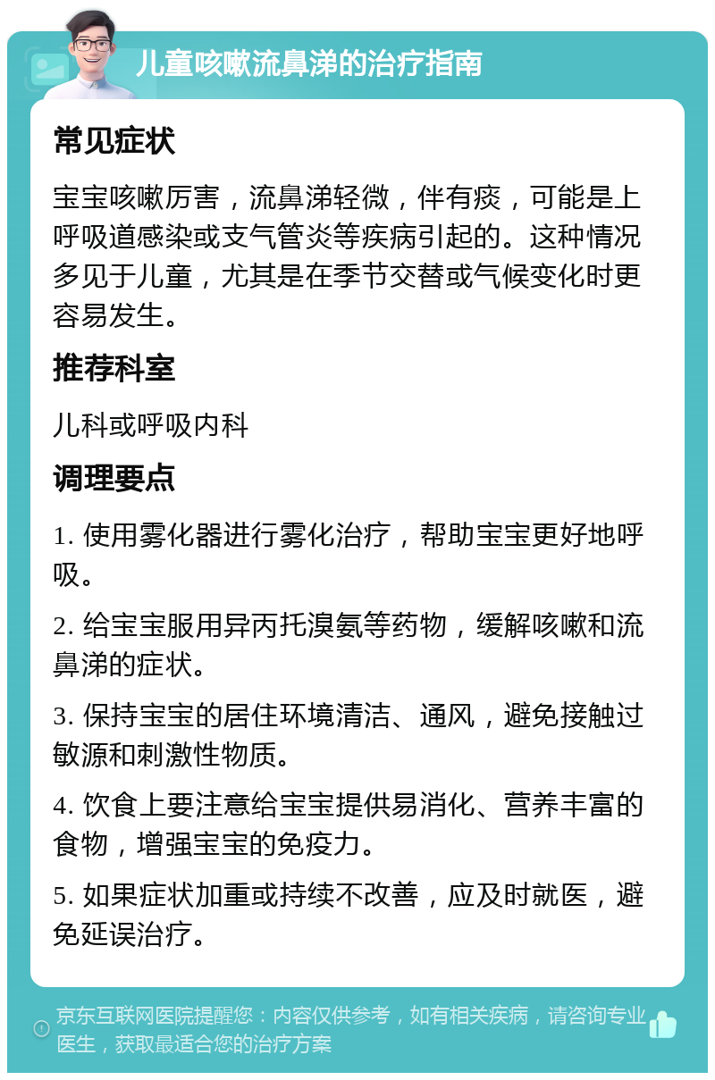 儿童咳嗽流鼻涕的治疗指南 常见症状 宝宝咳嗽厉害，流鼻涕轻微，伴有痰，可能是上呼吸道感染或支气管炎等疾病引起的。这种情况多见于儿童，尤其是在季节交替或气候变化时更容易发生。 推荐科室 儿科或呼吸内科 调理要点 1. 使用雾化器进行雾化治疗，帮助宝宝更好地呼吸。 2. 给宝宝服用异丙托溴氨等药物，缓解咳嗽和流鼻涕的症状。 3. 保持宝宝的居住环境清洁、通风，避免接触过敏源和刺激性物质。 4. 饮食上要注意给宝宝提供易消化、营养丰富的食物，增强宝宝的免疫力。 5. 如果症状加重或持续不改善，应及时就医，避免延误治疗。