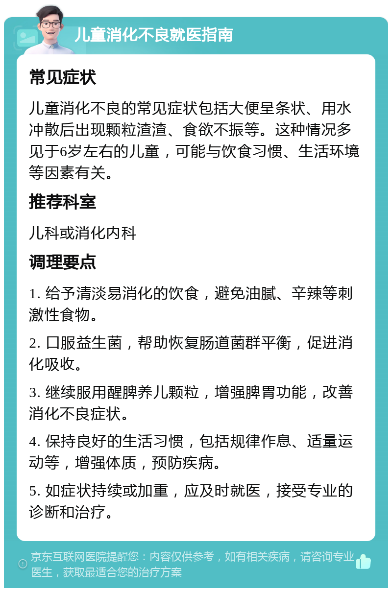 儿童消化不良就医指南 常见症状 儿童消化不良的常见症状包括大便呈条状、用水冲散后出现颗粒渣渣、食欲不振等。这种情况多见于6岁左右的儿童，可能与饮食习惯、生活环境等因素有关。 推荐科室 儿科或消化内科 调理要点 1. 给予清淡易消化的饮食，避免油腻、辛辣等刺激性食物。 2. 口服益生菌，帮助恢复肠道菌群平衡，促进消化吸收。 3. 继续服用醒脾养儿颗粒，增强脾胃功能，改善消化不良症状。 4. 保持良好的生活习惯，包括规律作息、适量运动等，增强体质，预防疾病。 5. 如症状持续或加重，应及时就医，接受专业的诊断和治疗。