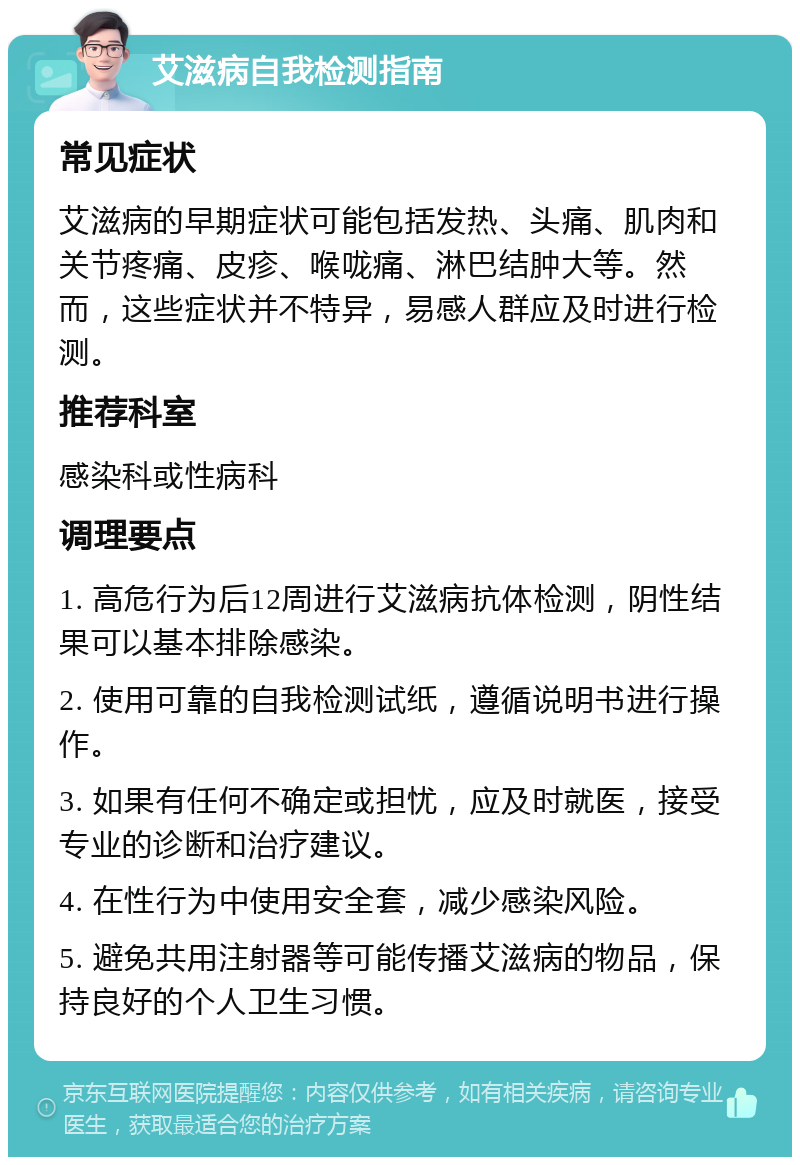 艾滋病自我检测指南 常见症状 艾滋病的早期症状可能包括发热、头痛、肌肉和关节疼痛、皮疹、喉咙痛、淋巴结肿大等。然而，这些症状并不特异，易感人群应及时进行检测。 推荐科室 感染科或性病科 调理要点 1. 高危行为后12周进行艾滋病抗体检测，阴性结果可以基本排除感染。 2. 使用可靠的自我检测试纸，遵循说明书进行操作。 3. 如果有任何不确定或担忧，应及时就医，接受专业的诊断和治疗建议。 4. 在性行为中使用安全套，减少感染风险。 5. 避免共用注射器等可能传播艾滋病的物品，保持良好的个人卫生习惯。