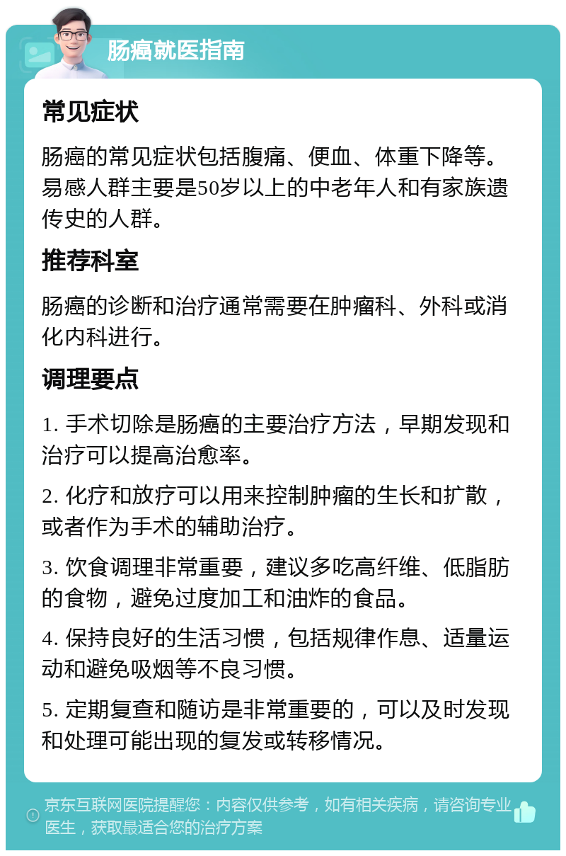 肠癌就医指南 常见症状 肠癌的常见症状包括腹痛、便血、体重下降等。易感人群主要是50岁以上的中老年人和有家族遗传史的人群。 推荐科室 肠癌的诊断和治疗通常需要在肿瘤科、外科或消化内科进行。 调理要点 1. 手术切除是肠癌的主要治疗方法，早期发现和治疗可以提高治愈率。 2. 化疗和放疗可以用来控制肿瘤的生长和扩散，或者作为手术的辅助治疗。 3. 饮食调理非常重要，建议多吃高纤维、低脂肪的食物，避免过度加工和油炸的食品。 4. 保持良好的生活习惯，包括规律作息、适量运动和避免吸烟等不良习惯。 5. 定期复查和随访是非常重要的，可以及时发现和处理可能出现的复发或转移情况。