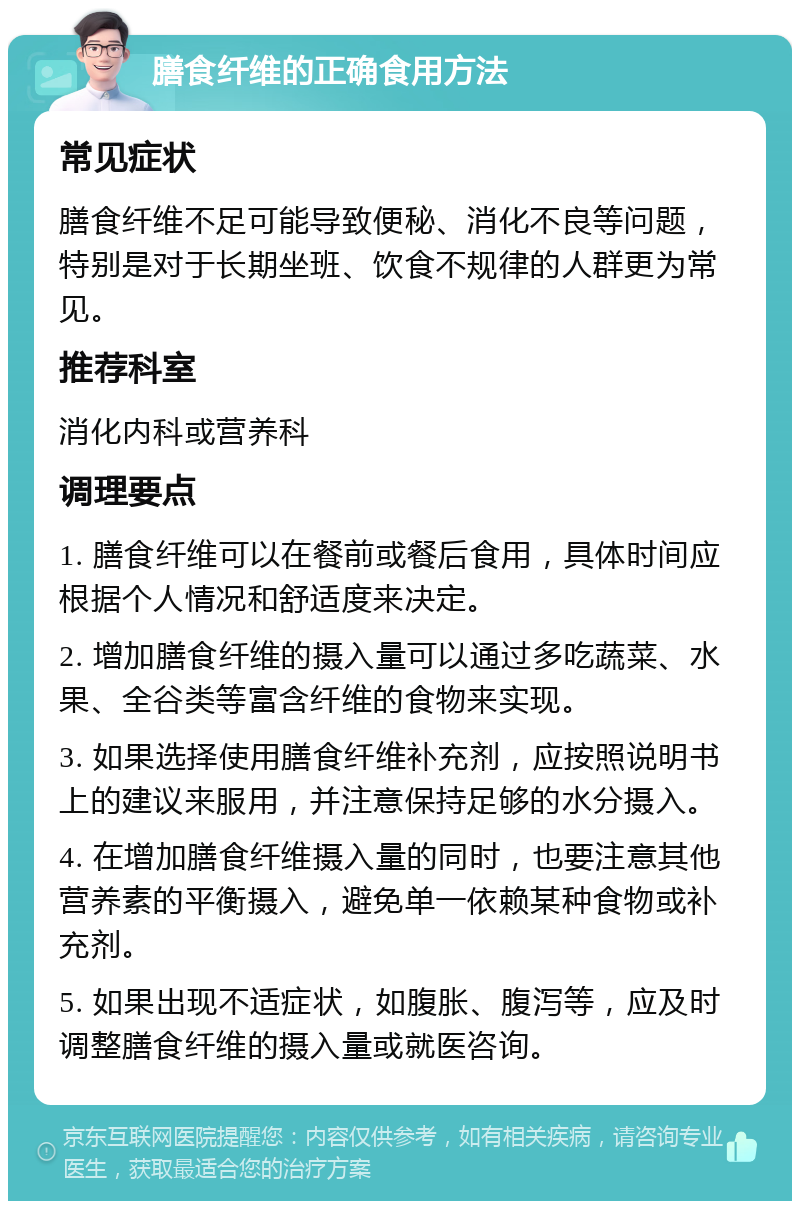 膳食纤维的正确食用方法 常见症状 膳食纤维不足可能导致便秘、消化不良等问题，特别是对于长期坐班、饮食不规律的人群更为常见。 推荐科室 消化内科或营养科 调理要点 1. 膳食纤维可以在餐前或餐后食用，具体时间应根据个人情况和舒适度来决定。 2. 增加膳食纤维的摄入量可以通过多吃蔬菜、水果、全谷类等富含纤维的食物来实现。 3. 如果选择使用膳食纤维补充剂，应按照说明书上的建议来服用，并注意保持足够的水分摄入。 4. 在增加膳食纤维摄入量的同时，也要注意其他营养素的平衡摄入，避免单一依赖某种食物或补充剂。 5. 如果出现不适症状，如腹胀、腹泻等，应及时调整膳食纤维的摄入量或就医咨询。