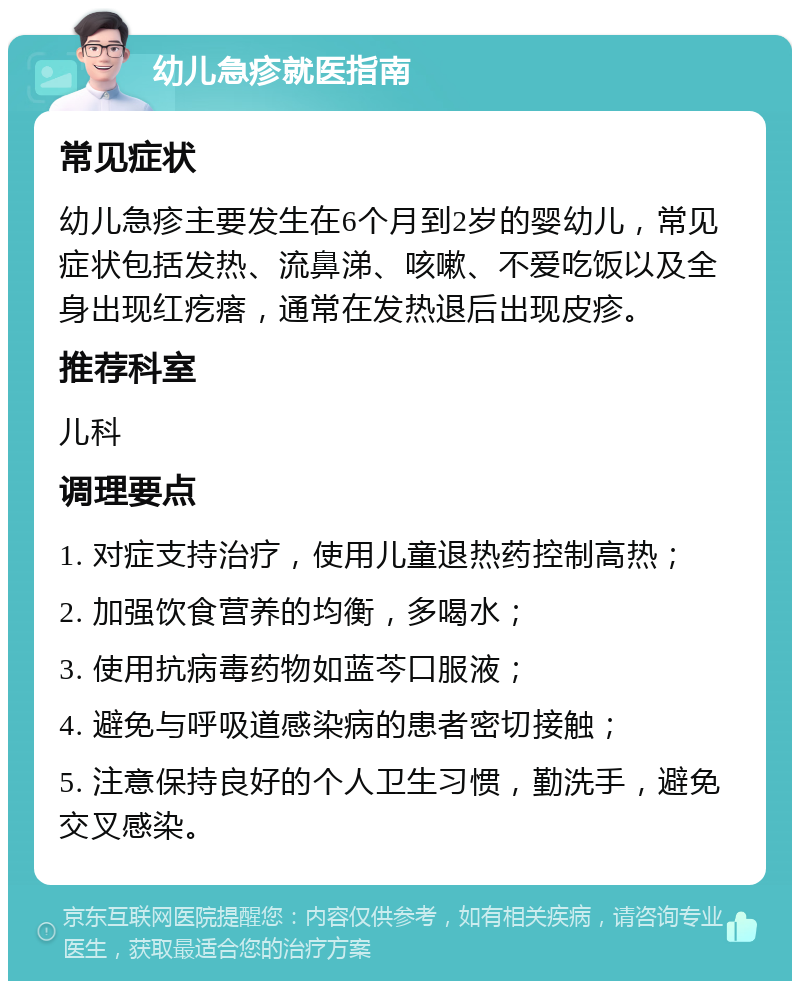 幼儿急疹就医指南 常见症状 幼儿急疹主要发生在6个月到2岁的婴幼儿，常见症状包括发热、流鼻涕、咳嗽、不爱吃饭以及全身出现红疙瘩，通常在发热退后出现皮疹。 推荐科室 儿科 调理要点 1. 对症支持治疗，使用儿童退热药控制高热； 2. 加强饮食营养的均衡，多喝水； 3. 使用抗病毒药物如蓝芩口服液； 4. 避免与呼吸道感染病的患者密切接触； 5. 注意保持良好的个人卫生习惯，勤洗手，避免交叉感染。