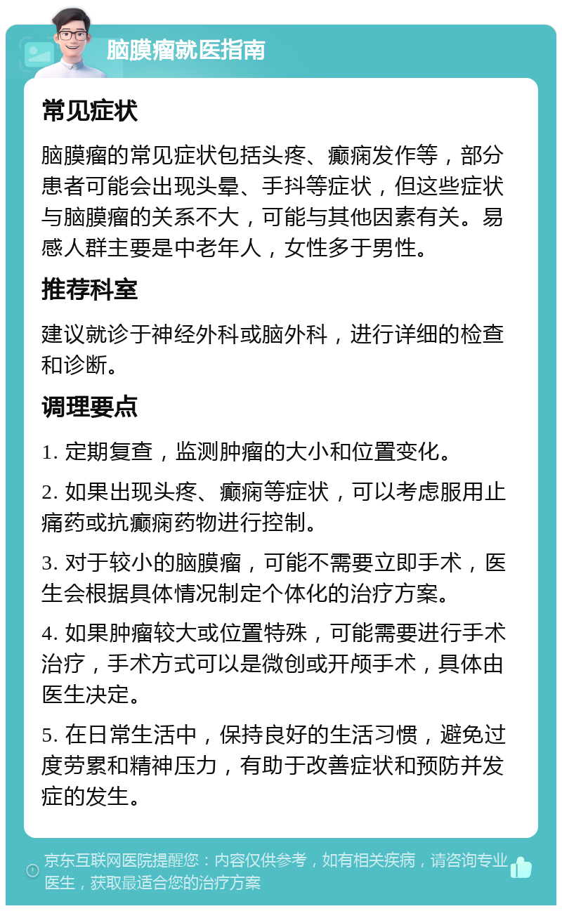 脑膜瘤就医指南 常见症状 脑膜瘤的常见症状包括头疼、癫痫发作等，部分患者可能会出现头晕、手抖等症状，但这些症状与脑膜瘤的关系不大，可能与其他因素有关。易感人群主要是中老年人，女性多于男性。 推荐科室 建议就诊于神经外科或脑外科，进行详细的检查和诊断。 调理要点 1. 定期复查，监测肿瘤的大小和位置变化。 2. 如果出现头疼、癫痫等症状，可以考虑服用止痛药或抗癫痫药物进行控制。 3. 对于较小的脑膜瘤，可能不需要立即手术，医生会根据具体情况制定个体化的治疗方案。 4. 如果肿瘤较大或位置特殊，可能需要进行手术治疗，手术方式可以是微创或开颅手术，具体由医生决定。 5. 在日常生活中，保持良好的生活习惯，避免过度劳累和精神压力，有助于改善症状和预防并发症的发生。