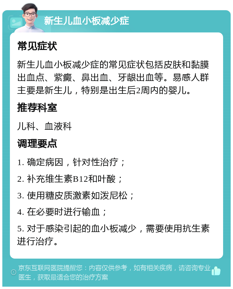 新生儿血小板减少症 常见症状 新生儿血小板减少症的常见症状包括皮肤和黏膜出血点、紫癜、鼻出血、牙龈出血等。易感人群主要是新生儿，特别是出生后2周内的婴儿。 推荐科室 儿科、血液科 调理要点 1. 确定病因，针对性治疗； 2. 补充维生素B12和叶酸； 3. 使用糖皮质激素如泼尼松； 4. 在必要时进行输血； 5. 对于感染引起的血小板减少，需要使用抗生素进行治疗。