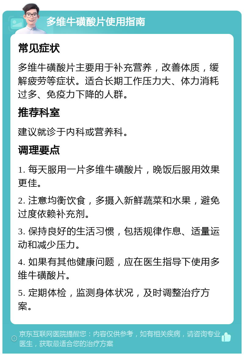 多维牛磺酸片使用指南 常见症状 多维牛磺酸片主要用于补充营养，改善体质，缓解疲劳等症状。适合长期工作压力大、体力消耗过多、免疫力下降的人群。 推荐科室 建议就诊于内科或营养科。 调理要点 1. 每天服用一片多维牛磺酸片，晚饭后服用效果更佳。 2. 注意均衡饮食，多摄入新鲜蔬菜和水果，避免过度依赖补充剂。 3. 保持良好的生活习惯，包括规律作息、适量运动和减少压力。 4. 如果有其他健康问题，应在医生指导下使用多维牛磺酸片。 5. 定期体检，监测身体状况，及时调整治疗方案。