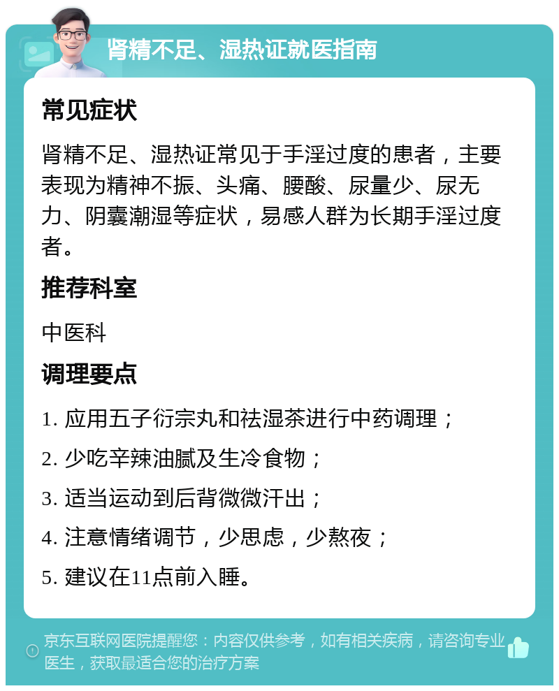 肾精不足、湿热证就医指南 常见症状 肾精不足、湿热证常见于手淫过度的患者，主要表现为精神不振、头痛、腰酸、尿量少、尿无力、阴囊潮湿等症状，易感人群为长期手淫过度者。 推荐科室 中医科 调理要点 1. 应用五子衍宗丸和祛湿茶进行中药调理； 2. 少吃辛辣油腻及生冷食物； 3. 适当运动到后背微微汗出； 4. 注意情绪调节，少思虑，少熬夜； 5. 建议在11点前入睡。