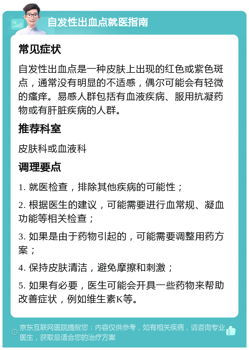 自发性出血点就医指南 常见症状 自发性出血点是一种皮肤上出现的红色或紫色斑点，通常没有明显的不适感，偶尔可能会有轻微的瘙痒。易感人群包括有血液疾病、服用抗凝药物或有肝脏疾病的人群。 推荐科室 皮肤科或血液科 调理要点 1. 就医检查，排除其他疾病的可能性； 2. 根据医生的建议，可能需要进行血常规、凝血功能等相关检查； 3. 如果是由于药物引起的，可能需要调整用药方案； 4. 保持皮肤清洁，避免摩擦和刺激； 5. 如果有必要，医生可能会开具一些药物来帮助改善症状，例如维生素K等。