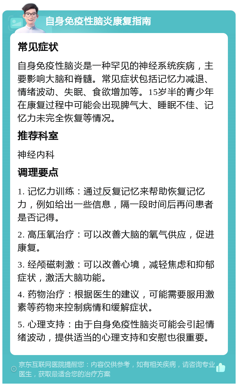 自身免疫性脑炎康复指南 常见症状 自身免疫性脑炎是一种罕见的神经系统疾病，主要影响大脑和脊髓。常见症状包括记忆力减退、情绪波动、失眠、食欲增加等。15岁半的青少年在康复过程中可能会出现脾气大、睡眠不佳、记忆力未完全恢复等情况。 推荐科室 神经内科 调理要点 1. 记忆力训练：通过反复记忆来帮助恢复记忆力，例如给出一些信息，隔一段时间后再问患者是否记得。 2. 高压氧治疗：可以改善大脑的氧气供应，促进康复。 3. 经颅磁刺激：可以改善心境，减轻焦虑和抑郁症状，激活大脑功能。 4. 药物治疗：根据医生的建议，可能需要服用激素等药物来控制病情和缓解症状。 5. 心理支持：由于自身免疫性脑炎可能会引起情绪波动，提供适当的心理支持和安慰也很重要。