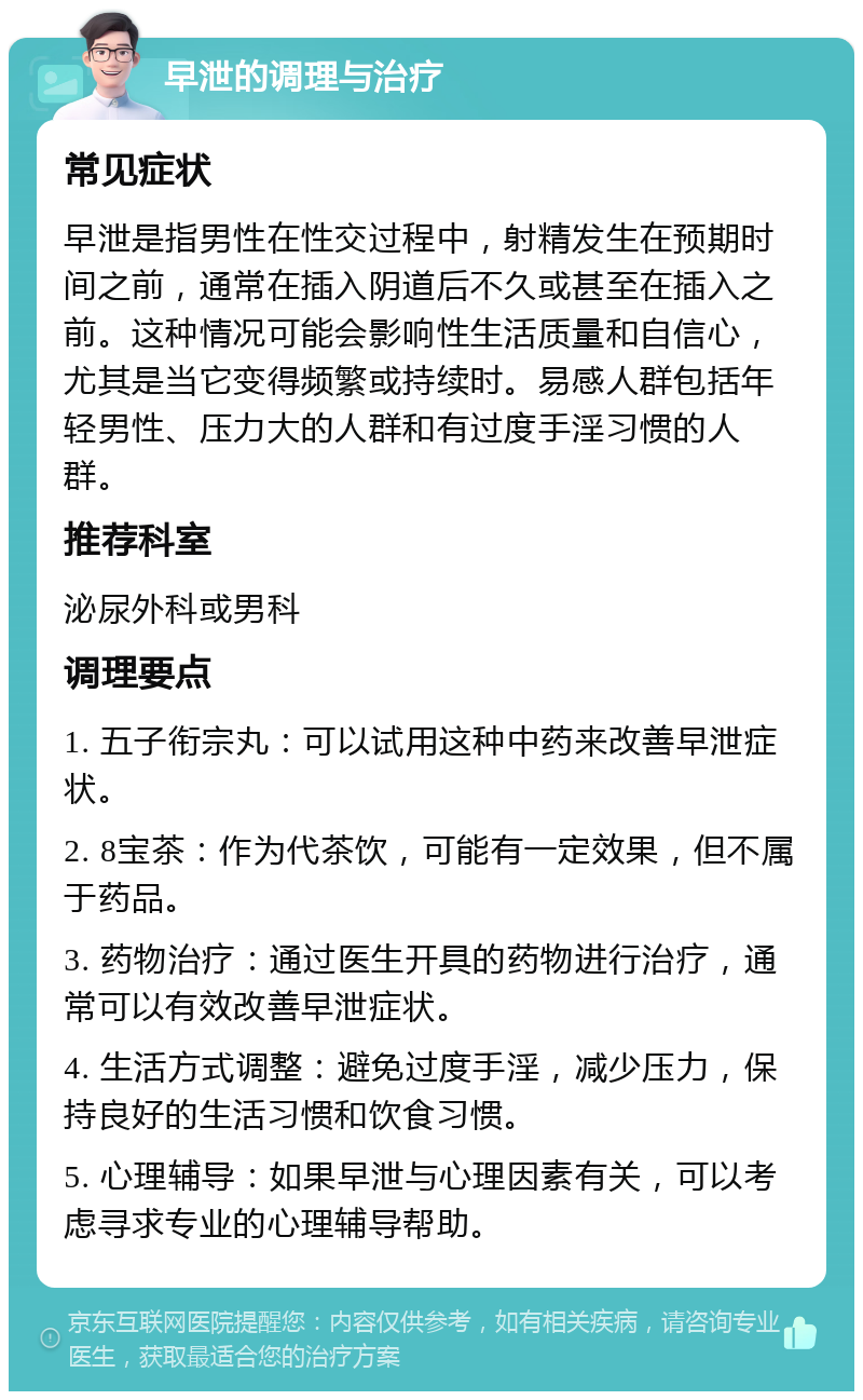 早泄的调理与治疗 常见症状 早泄是指男性在性交过程中，射精发生在预期时间之前，通常在插入阴道后不久或甚至在插入之前。这种情况可能会影响性生活质量和自信心，尤其是当它变得频繁或持续时。易感人群包括年轻男性、压力大的人群和有过度手淫习惯的人群。 推荐科室 泌尿外科或男科 调理要点 1. 五子衔宗丸：可以试用这种中药来改善早泄症状。 2. 8宝茶：作为代茶饮，可能有一定效果，但不属于药品。 3. 药物治疗：通过医生开具的药物进行治疗，通常可以有效改善早泄症状。 4. 生活方式调整：避免过度手淫，减少压力，保持良好的生活习惯和饮食习惯。 5. 心理辅导：如果早泄与心理因素有关，可以考虑寻求专业的心理辅导帮助。