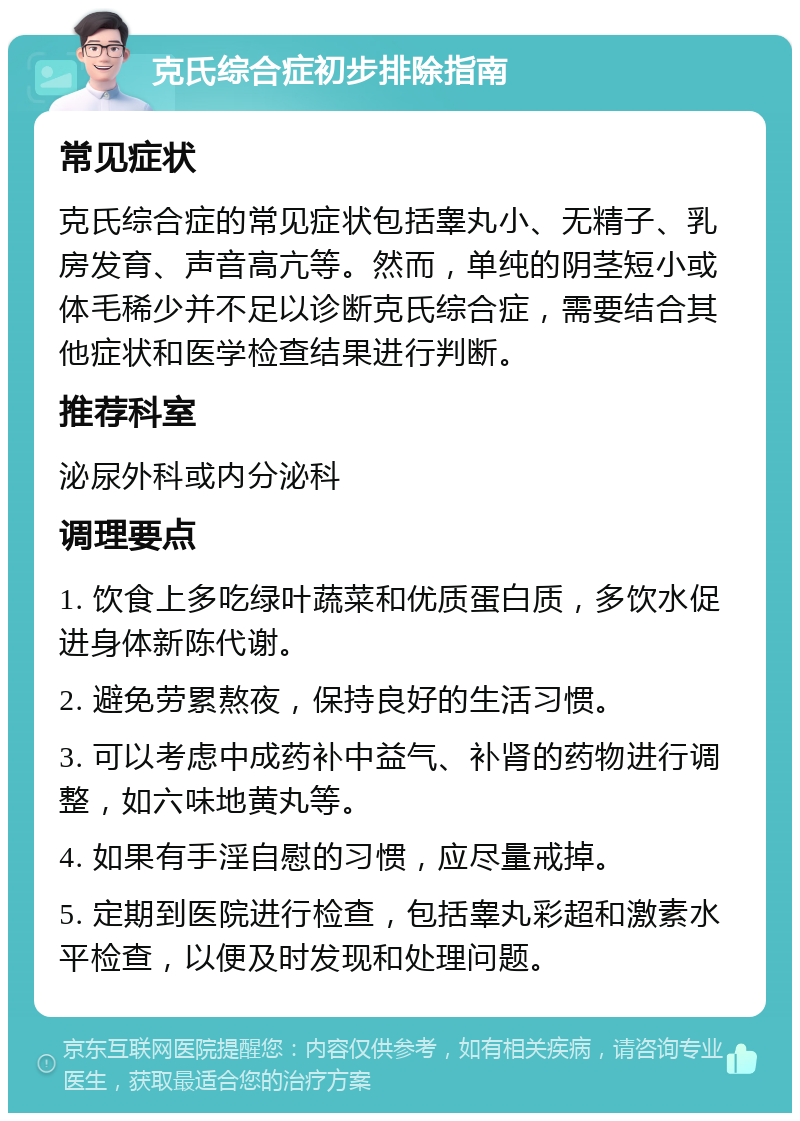 克氏综合症初步排除指南 常见症状 克氏综合症的常见症状包括睾丸小、无精子、乳房发育、声音高亢等。然而，单纯的阴茎短小或体毛稀少并不足以诊断克氏综合症，需要结合其他症状和医学检查结果进行判断。 推荐科室 泌尿外科或内分泌科 调理要点 1. 饮食上多吃绿叶蔬菜和优质蛋白质，多饮水促进身体新陈代谢。 2. 避免劳累熬夜，保持良好的生活习惯。 3. 可以考虑中成药补中益气、补肾的药物进行调整，如六味地黄丸等。 4. 如果有手淫自慰的习惯，应尽量戒掉。 5. 定期到医院进行检查，包括睾丸彩超和激素水平检查，以便及时发现和处理问题。