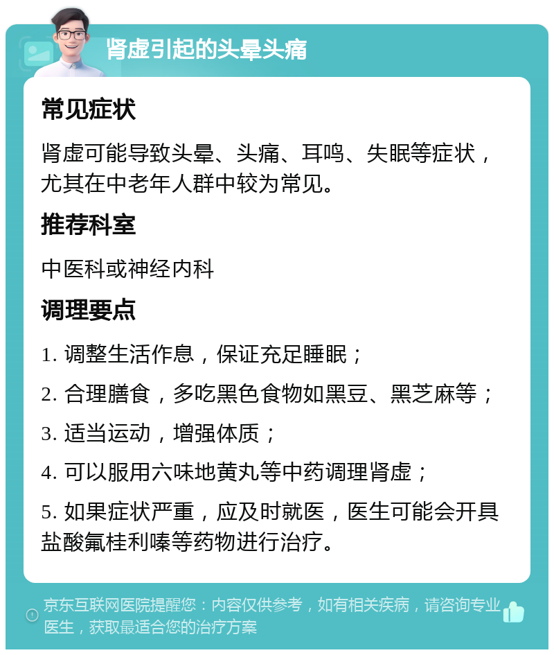 肾虚引起的头晕头痛 常见症状 肾虚可能导致头晕、头痛、耳鸣、失眠等症状，尤其在中老年人群中较为常见。 推荐科室 中医科或神经内科 调理要点 1. 调整生活作息，保证充足睡眠； 2. 合理膳食，多吃黑色食物如黑豆、黑芝麻等； 3. 适当运动，增强体质； 4. 可以服用六味地黄丸等中药调理肾虚； 5. 如果症状严重，应及时就医，医生可能会开具盐酸氟桂利嗪等药物进行治疗。