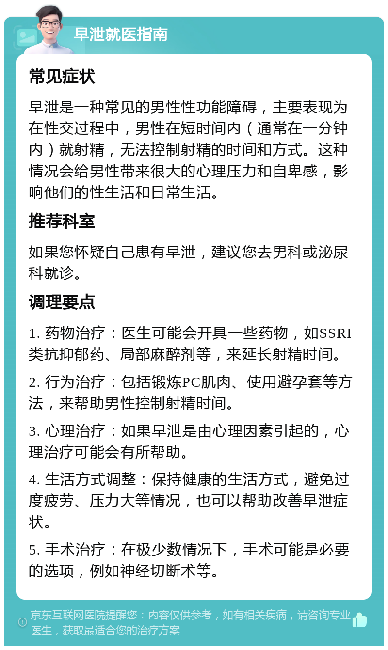 早泄就医指南 常见症状 早泄是一种常见的男性性功能障碍，主要表现为在性交过程中，男性在短时间内（通常在一分钟内）就射精，无法控制射精的时间和方式。这种情况会给男性带来很大的心理压力和自卑感，影响他们的性生活和日常生活。 推荐科室 如果您怀疑自己患有早泄，建议您去男科或泌尿科就诊。 调理要点 1. 药物治疗：医生可能会开具一些药物，如SSRI类抗抑郁药、局部麻醉剂等，来延长射精时间。 2. 行为治疗：包括锻炼PC肌肉、使用避孕套等方法，来帮助男性控制射精时间。 3. 心理治疗：如果早泄是由心理因素引起的，心理治疗可能会有所帮助。 4. 生活方式调整：保持健康的生活方式，避免过度疲劳、压力大等情况，也可以帮助改善早泄症状。 5. 手术治疗：在极少数情况下，手术可能是必要的选项，例如神经切断术等。