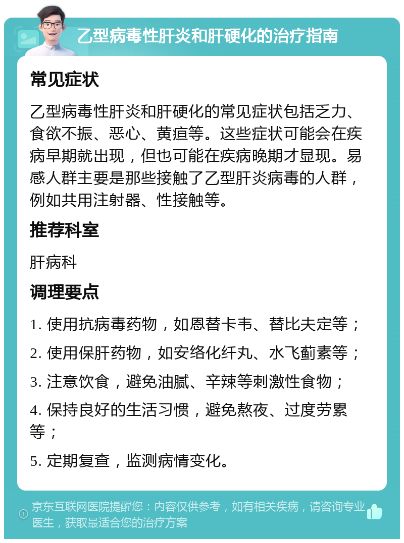 乙型病毒性肝炎和肝硬化的治疗指南 常见症状 乙型病毒性肝炎和肝硬化的常见症状包括乏力、食欲不振、恶心、黄疸等。这些症状可能会在疾病早期就出现，但也可能在疾病晚期才显现。易感人群主要是那些接触了乙型肝炎病毒的人群，例如共用注射器、性接触等。 推荐科室 肝病科 调理要点 1. 使用抗病毒药物，如恩替卡韦、替比夫定等； 2. 使用保肝药物，如安络化纤丸、水飞蓟素等； 3. 注意饮食，避免油腻、辛辣等刺激性食物； 4. 保持良好的生活习惯，避免熬夜、过度劳累等； 5. 定期复查，监测病情变化。