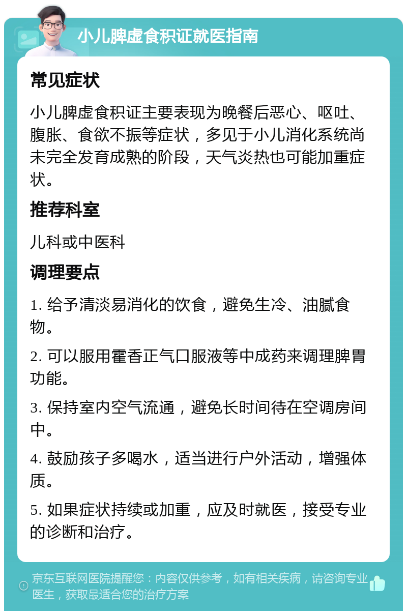 小儿脾虚食积证就医指南 常见症状 小儿脾虚食积证主要表现为晚餐后恶心、呕吐、腹胀、食欲不振等症状，多见于小儿消化系统尚未完全发育成熟的阶段，天气炎热也可能加重症状。 推荐科室 儿科或中医科 调理要点 1. 给予清淡易消化的饮食，避免生冷、油腻食物。 2. 可以服用霍香正气口服液等中成药来调理脾胃功能。 3. 保持室内空气流通，避免长时间待在空调房间中。 4. 鼓励孩子多喝水，适当进行户外活动，增强体质。 5. 如果症状持续或加重，应及时就医，接受专业的诊断和治疗。