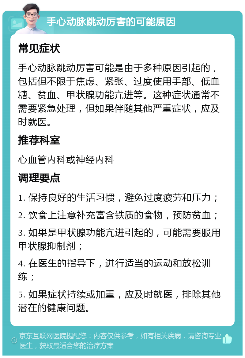 手心动脉跳动厉害的可能原因 常见症状 手心动脉跳动厉害可能是由于多种原因引起的，包括但不限于焦虑、紧张、过度使用手部、低血糖、贫血、甲状腺功能亢进等。这种症状通常不需要紧急处理，但如果伴随其他严重症状，应及时就医。 推荐科室 心血管内科或神经内科 调理要点 1. 保持良好的生活习惯，避免过度疲劳和压力； 2. 饮食上注意补充富含铁质的食物，预防贫血； 3. 如果是甲状腺功能亢进引起的，可能需要服用甲状腺抑制剂； 4. 在医生的指导下，进行适当的运动和放松训练； 5. 如果症状持续或加重，应及时就医，排除其他潜在的健康问题。