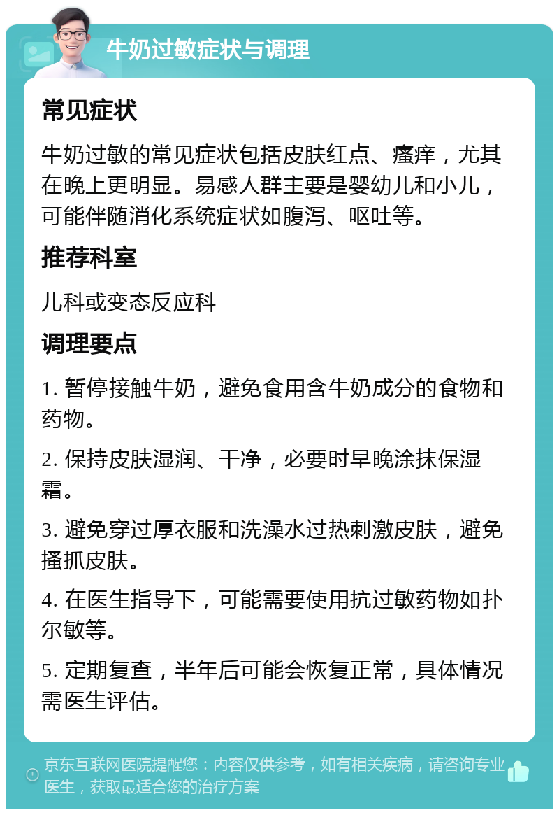 牛奶过敏症状与调理 常见症状 牛奶过敏的常见症状包括皮肤红点、瘙痒，尤其在晚上更明显。易感人群主要是婴幼儿和小儿，可能伴随消化系统症状如腹泻、呕吐等。 推荐科室 儿科或变态反应科 调理要点 1. 暂停接触牛奶，避免食用含牛奶成分的食物和药物。 2. 保持皮肤湿润、干净，必要时早晚涂抹保湿霜。 3. 避免穿过厚衣服和洗澡水过热刺激皮肤，避免搔抓皮肤。 4. 在医生指导下，可能需要使用抗过敏药物如扑尔敏等。 5. 定期复查，半年后可能会恢复正常，具体情况需医生评估。