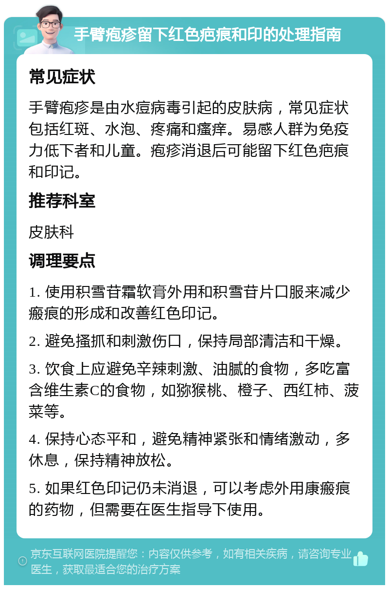 手臂疱疹留下红色疤痕和印的处理指南 常见症状 手臂疱疹是由水痘病毒引起的皮肤病，常见症状包括红斑、水泡、疼痛和瘙痒。易感人群为免疫力低下者和儿童。疱疹消退后可能留下红色疤痕和印记。 推荐科室 皮肤科 调理要点 1. 使用积雪苷霜软膏外用和积雪苷片口服来减少瘢痕的形成和改善红色印记。 2. 避免搔抓和刺激伤口，保持局部清洁和干燥。 3. 饮食上应避免辛辣刺激、油腻的食物，多吃富含维生素C的食物，如猕猴桃、橙子、西红柿、菠菜等。 4. 保持心态平和，避免精神紧张和情绪激动，多休息，保持精神放松。 5. 如果红色印记仍未消退，可以考虑外用康瘢痕的药物，但需要在医生指导下使用。