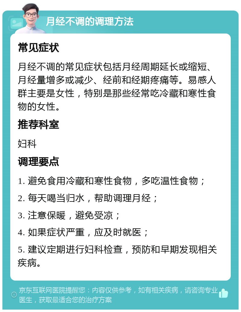 月经不调的调理方法 常见症状 月经不调的常见症状包括月经周期延长或缩短、月经量增多或减少、经前和经期疼痛等。易感人群主要是女性，特别是那些经常吃冷藏和寒性食物的女性。 推荐科室 妇科 调理要点 1. 避免食用冷藏和寒性食物，多吃温性食物； 2. 每天喝当归水，帮助调理月经； 3. 注意保暖，避免受凉； 4. 如果症状严重，应及时就医； 5. 建议定期进行妇科检查，预防和早期发现相关疾病。