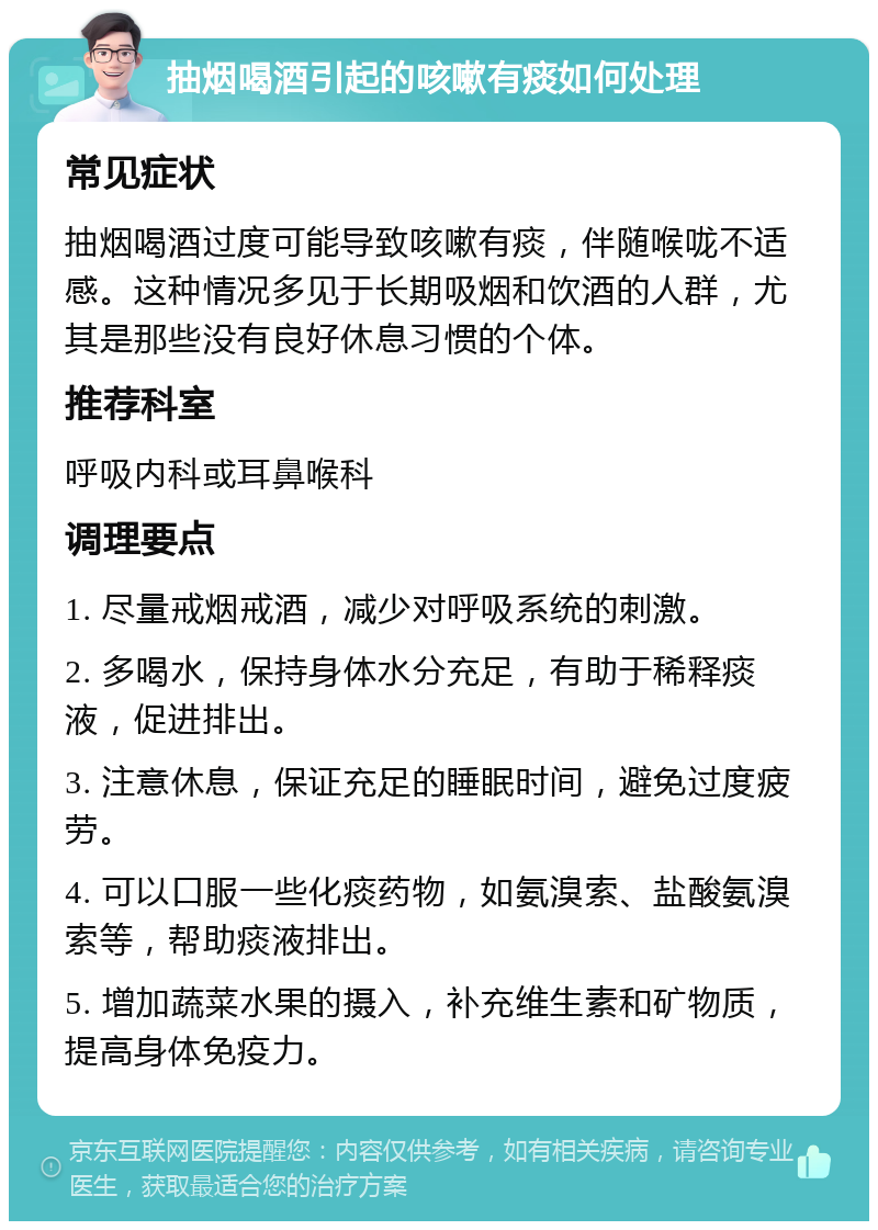 抽烟喝酒引起的咳嗽有痰如何处理 常见症状 抽烟喝酒过度可能导致咳嗽有痰，伴随喉咙不适感。这种情况多见于长期吸烟和饮酒的人群，尤其是那些没有良好休息习惯的个体。 推荐科室 呼吸内科或耳鼻喉科 调理要点 1. 尽量戒烟戒酒，减少对呼吸系统的刺激。 2. 多喝水，保持身体水分充足，有助于稀释痰液，促进排出。 3. 注意休息，保证充足的睡眠时间，避免过度疲劳。 4. 可以口服一些化痰药物，如氨溴索、盐酸氨溴索等，帮助痰液排出。 5. 增加蔬菜水果的摄入，补充维生素和矿物质，提高身体免疫力。