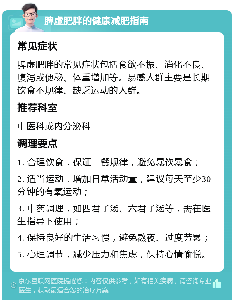 脾虚肥胖的健康减肥指南 常见症状 脾虚肥胖的常见症状包括食欲不振、消化不良、腹泻或便秘、体重增加等。易感人群主要是长期饮食不规律、缺乏运动的人群。 推荐科室 中医科或内分泌科 调理要点 1. 合理饮食，保证三餐规律，避免暴饮暴食； 2. 适当运动，增加日常活动量，建议每天至少30分钟的有氧运动； 3. 中药调理，如四君子汤、六君子汤等，需在医生指导下使用； 4. 保持良好的生活习惯，避免熬夜、过度劳累； 5. 心理调节，减少压力和焦虑，保持心情愉悦。