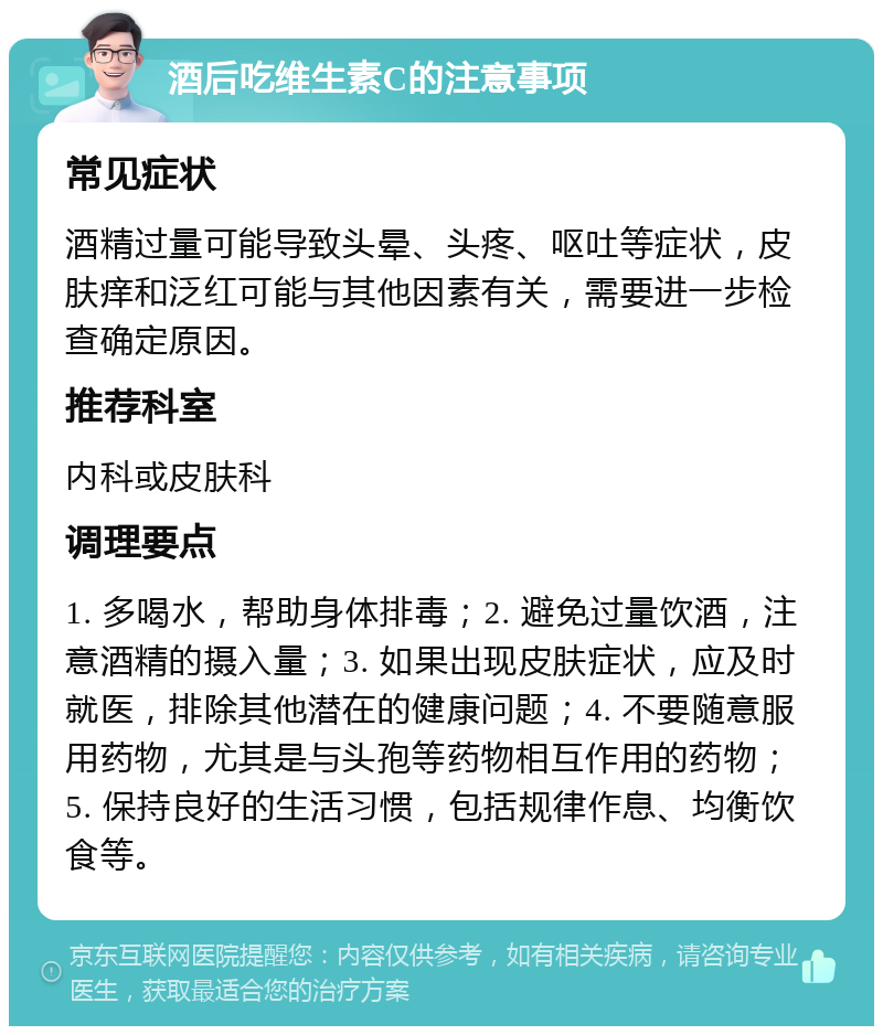 酒后吃维生素C的注意事项 常见症状 酒精过量可能导致头晕、头疼、呕吐等症状，皮肤痒和泛红可能与其他因素有关，需要进一步检查确定原因。 推荐科室 内科或皮肤科 调理要点 1. 多喝水，帮助身体排毒；2. 避免过量饮酒，注意酒精的摄入量；3. 如果出现皮肤症状，应及时就医，排除其他潜在的健康问题；4. 不要随意服用药物，尤其是与头孢等药物相互作用的药物；5. 保持良好的生活习惯，包括规律作息、均衡饮食等。