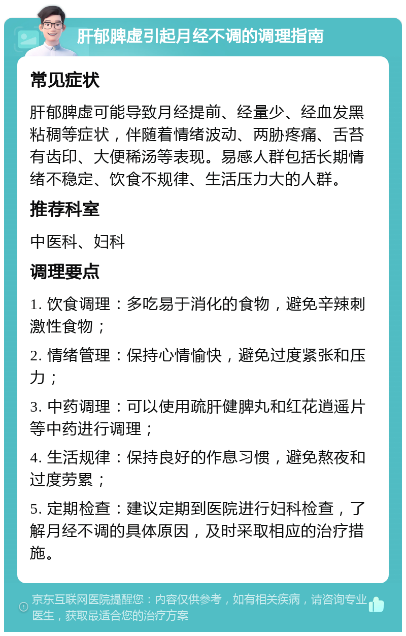 肝郁脾虚引起月经不调的调理指南 常见症状 肝郁脾虚可能导致月经提前、经量少、经血发黑粘稠等症状，伴随着情绪波动、两胁疼痛、舌苔有齿印、大便稀汤等表现。易感人群包括长期情绪不稳定、饮食不规律、生活压力大的人群。 推荐科室 中医科、妇科 调理要点 1. 饮食调理：多吃易于消化的食物，避免辛辣刺激性食物； 2. 情绪管理：保持心情愉快，避免过度紧张和压力； 3. 中药调理：可以使用疏肝健脾丸和红花逍遥片等中药进行调理； 4. 生活规律：保持良好的作息习惯，避免熬夜和过度劳累； 5. 定期检查：建议定期到医院进行妇科检查，了解月经不调的具体原因，及时采取相应的治疗措施。