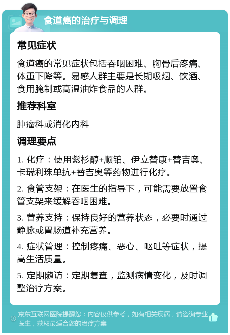 食道癌的治疗与调理 常见症状 食道癌的常见症状包括吞咽困难、胸骨后疼痛、体重下降等。易感人群主要是长期吸烟、饮酒、食用腌制或高温油炸食品的人群。 推荐科室 肿瘤科或消化内科 调理要点 1. 化疗：使用紫杉醇+顺铂、伊立替康+替吉奥、卡瑞利珠单抗+替吉奥等药物进行化疗。 2. 食管支架：在医生的指导下，可能需要放置食管支架来缓解吞咽困难。 3. 营养支持：保持良好的营养状态，必要时通过静脉或胃肠道补充营养。 4. 症状管理：控制疼痛、恶心、呕吐等症状，提高生活质量。 5. 定期随访：定期复查，监测病情变化，及时调整治疗方案。