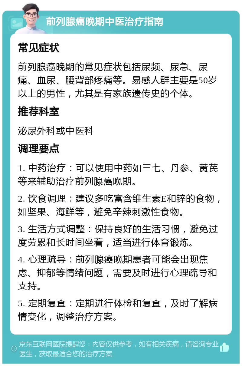 前列腺癌晚期中医治疗指南 常见症状 前列腺癌晚期的常见症状包括尿频、尿急、尿痛、血尿、腰背部疼痛等。易感人群主要是50岁以上的男性，尤其是有家族遗传史的个体。 推荐科室 泌尿外科或中医科 调理要点 1. 中药治疗：可以使用中药如三七、丹参、黄芪等来辅助治疗前列腺癌晚期。 2. 饮食调理：建议多吃富含维生素E和锌的食物，如坚果、海鲜等，避免辛辣刺激性食物。 3. 生活方式调整：保持良好的生活习惯，避免过度劳累和长时间坐着，适当进行体育锻炼。 4. 心理疏导：前列腺癌晚期患者可能会出现焦虑、抑郁等情绪问题，需要及时进行心理疏导和支持。 5. 定期复查：定期进行体检和复查，及时了解病情变化，调整治疗方案。