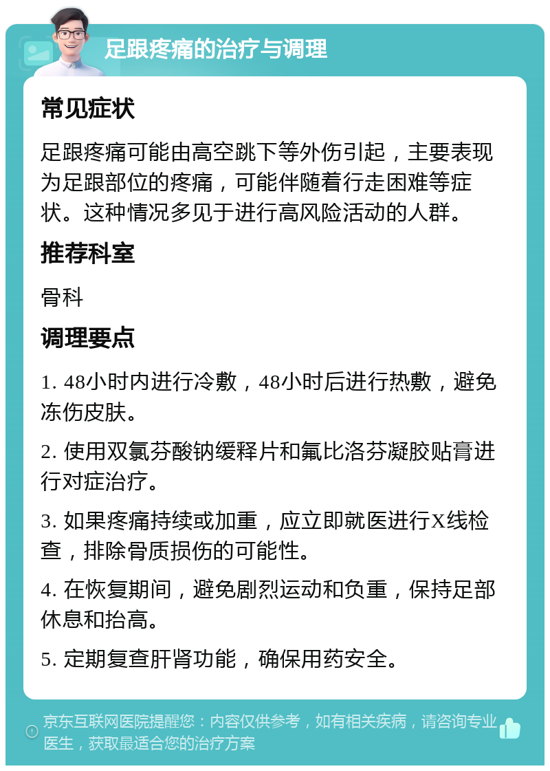 足跟疼痛的治疗与调理 常见症状 足跟疼痛可能由高空跳下等外伤引起，主要表现为足跟部位的疼痛，可能伴随着行走困难等症状。这种情况多见于进行高风险活动的人群。 推荐科室 骨科 调理要点 1. 48小时内进行冷敷，48小时后进行热敷，避免冻伤皮肤。 2. 使用双氯芬酸钠缓释片和氟比洛芬凝胶贴膏进行对症治疗。 3. 如果疼痛持续或加重，应立即就医进行X线检查，排除骨质损伤的可能性。 4. 在恢复期间，避免剧烈运动和负重，保持足部休息和抬高。 5. 定期复查肝肾功能，确保用药安全。