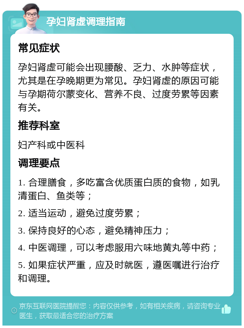 孕妇肾虚调理指南 常见症状 孕妇肾虚可能会出现腰酸、乏力、水肿等症状，尤其是在孕晚期更为常见。孕妇肾虚的原因可能与孕期荷尔蒙变化、营养不良、过度劳累等因素有关。 推荐科室 妇产科或中医科 调理要点 1. 合理膳食，多吃富含优质蛋白质的食物，如乳清蛋白、鱼类等； 2. 适当运动，避免过度劳累； 3. 保持良好的心态，避免精神压力； 4. 中医调理，可以考虑服用六味地黄丸等中药； 5. 如果症状严重，应及时就医，遵医嘱进行治疗和调理。