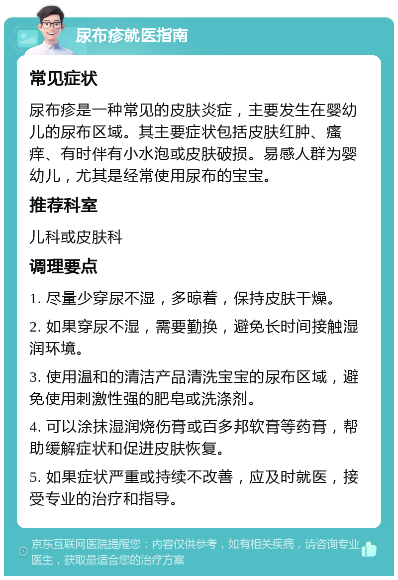 尿布疹就医指南 常见症状 尿布疹是一种常见的皮肤炎症，主要发生在婴幼儿的尿布区域。其主要症状包括皮肤红肿、瘙痒、有时伴有小水泡或皮肤破损。易感人群为婴幼儿，尤其是经常使用尿布的宝宝。 推荐科室 儿科或皮肤科 调理要点 1. 尽量少穿尿不湿，多晾着，保持皮肤干燥。 2. 如果穿尿不湿，需要勤换，避免长时间接触湿润环境。 3. 使用温和的清洁产品清洗宝宝的尿布区域，避免使用刺激性强的肥皂或洗涤剂。 4. 可以涂抹湿润烧伤膏或百多邦软膏等药膏，帮助缓解症状和促进皮肤恢复。 5. 如果症状严重或持续不改善，应及时就医，接受专业的治疗和指导。