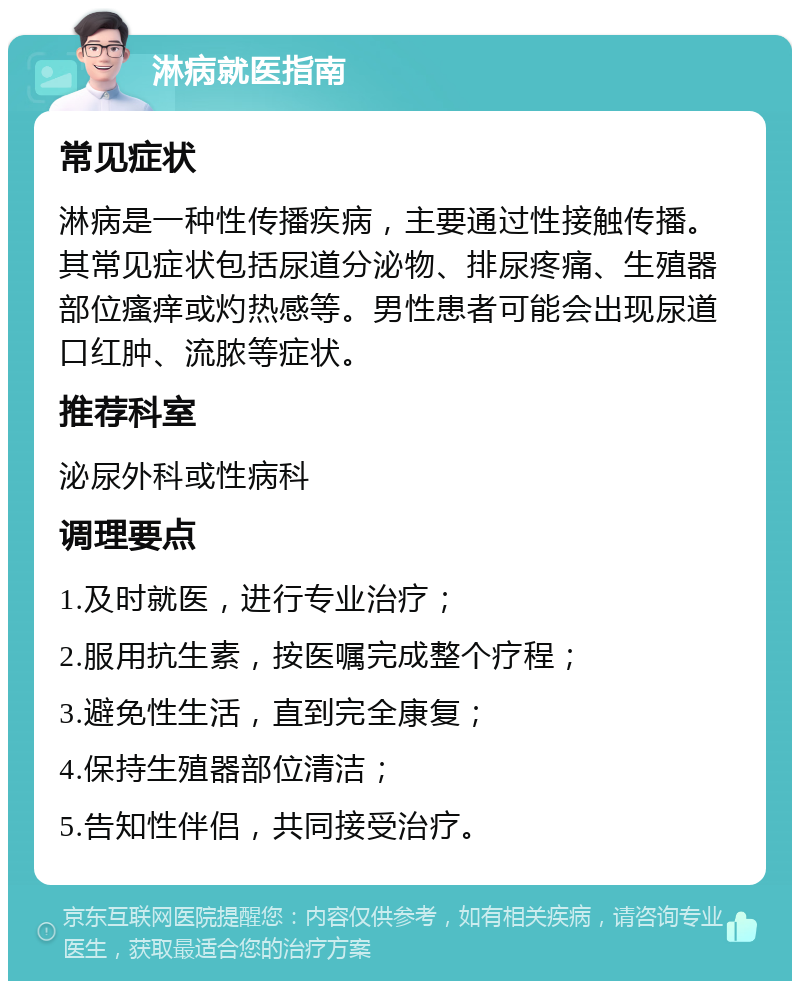 淋病就医指南 常见症状 淋病是一种性传播疾病，主要通过性接触传播。其常见症状包括尿道分泌物、排尿疼痛、生殖器部位瘙痒或灼热感等。男性患者可能会出现尿道口红肿、流脓等症状。 推荐科室 泌尿外科或性病科 调理要点 1.及时就医，进行专业治疗； 2.服用抗生素，按医嘱完成整个疗程； 3.避免性生活，直到完全康复； 4.保持生殖器部位清洁； 5.告知性伴侣，共同接受治疗。