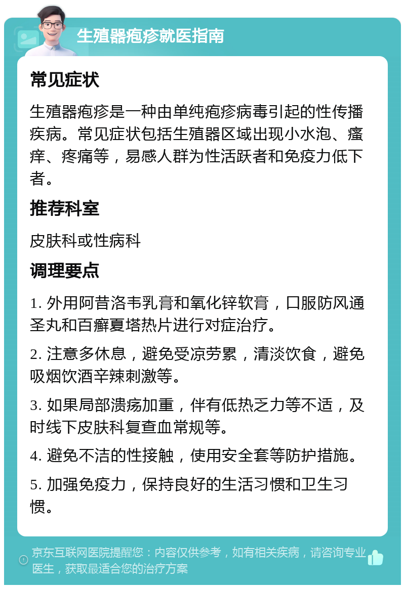 生殖器疱疹就医指南 常见症状 生殖器疱疹是一种由单纯疱疹病毒引起的性传播疾病。常见症状包括生殖器区域出现小水泡、瘙痒、疼痛等，易感人群为性活跃者和免疫力低下者。 推荐科室 皮肤科或性病科 调理要点 1. 外用阿昔洛韦乳膏和氧化锌软膏，口服防风通圣丸和百癣夏塔热片进行对症治疗。 2. 注意多休息，避免受凉劳累，清淡饮食，避免吸烟饮酒辛辣刺激等。 3. 如果局部溃疡加重，伴有低热乏力等不适，及时线下皮肤科复查血常规等。 4. 避免不洁的性接触，使用安全套等防护措施。 5. 加强免疫力，保持良好的生活习惯和卫生习惯。