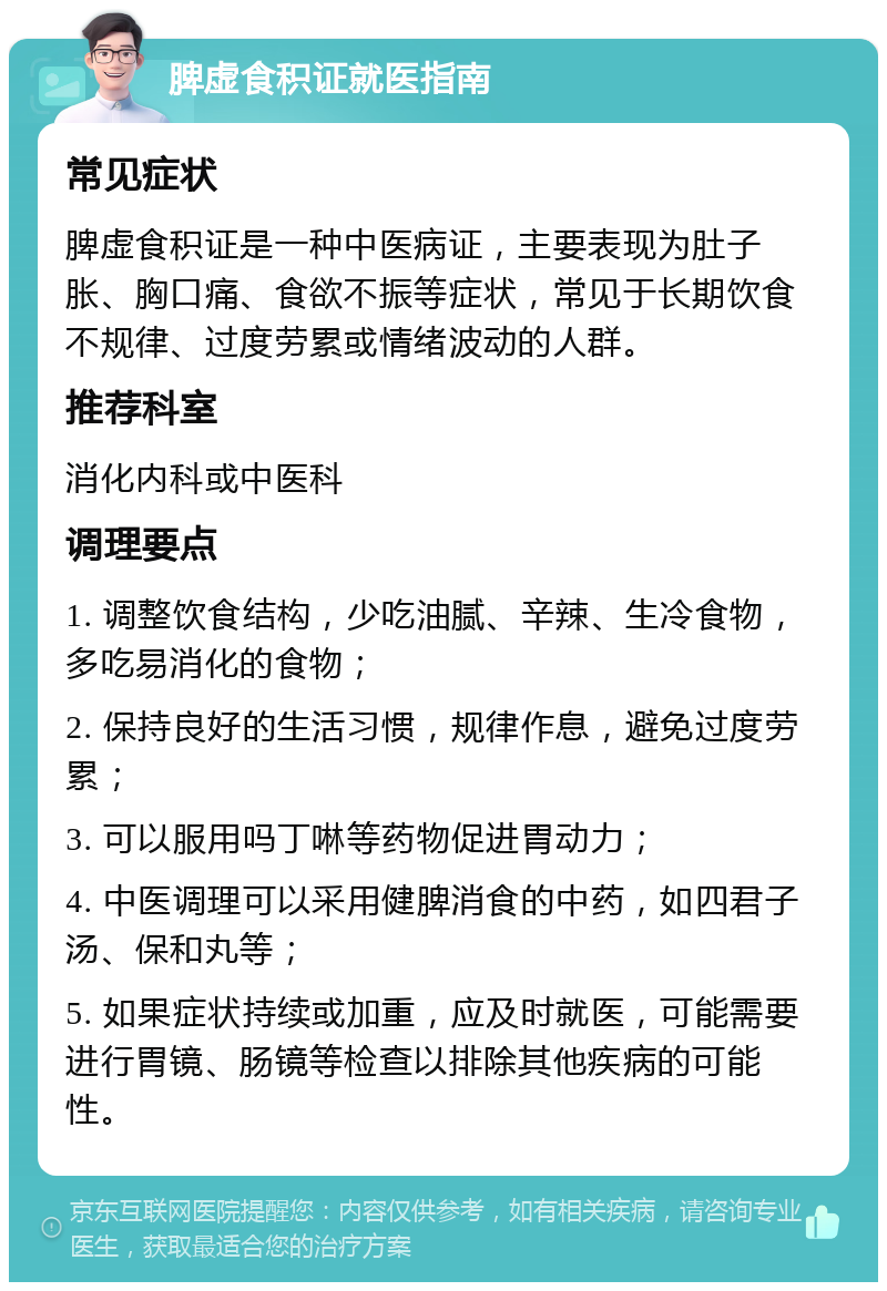 脾虚食积证就医指南 常见症状 脾虚食积证是一种中医病证，主要表现为肚子胀、胸口痛、食欲不振等症状，常见于长期饮食不规律、过度劳累或情绪波动的人群。 推荐科室 消化内科或中医科 调理要点 1. 调整饮食结构，少吃油腻、辛辣、生冷食物，多吃易消化的食物； 2. 保持良好的生活习惯，规律作息，避免过度劳累； 3. 可以服用吗丁啉等药物促进胃动力； 4. 中医调理可以采用健脾消食的中药，如四君子汤、保和丸等； 5. 如果症状持续或加重，应及时就医，可能需要进行胃镜、肠镜等检查以排除其他疾病的可能性。