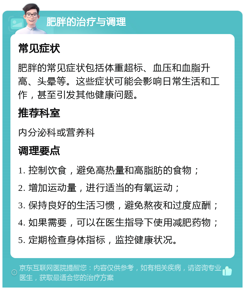 肥胖的治疗与调理 常见症状 肥胖的常见症状包括体重超标、血压和血脂升高、头晕等。这些症状可能会影响日常生活和工作，甚至引发其他健康问题。 推荐科室 内分泌科或营养科 调理要点 1. 控制饮食，避免高热量和高脂肪的食物； 2. 增加运动量，进行适当的有氧运动； 3. 保持良好的生活习惯，避免熬夜和过度应酬； 4. 如果需要，可以在医生指导下使用减肥药物； 5. 定期检查身体指标，监控健康状况。