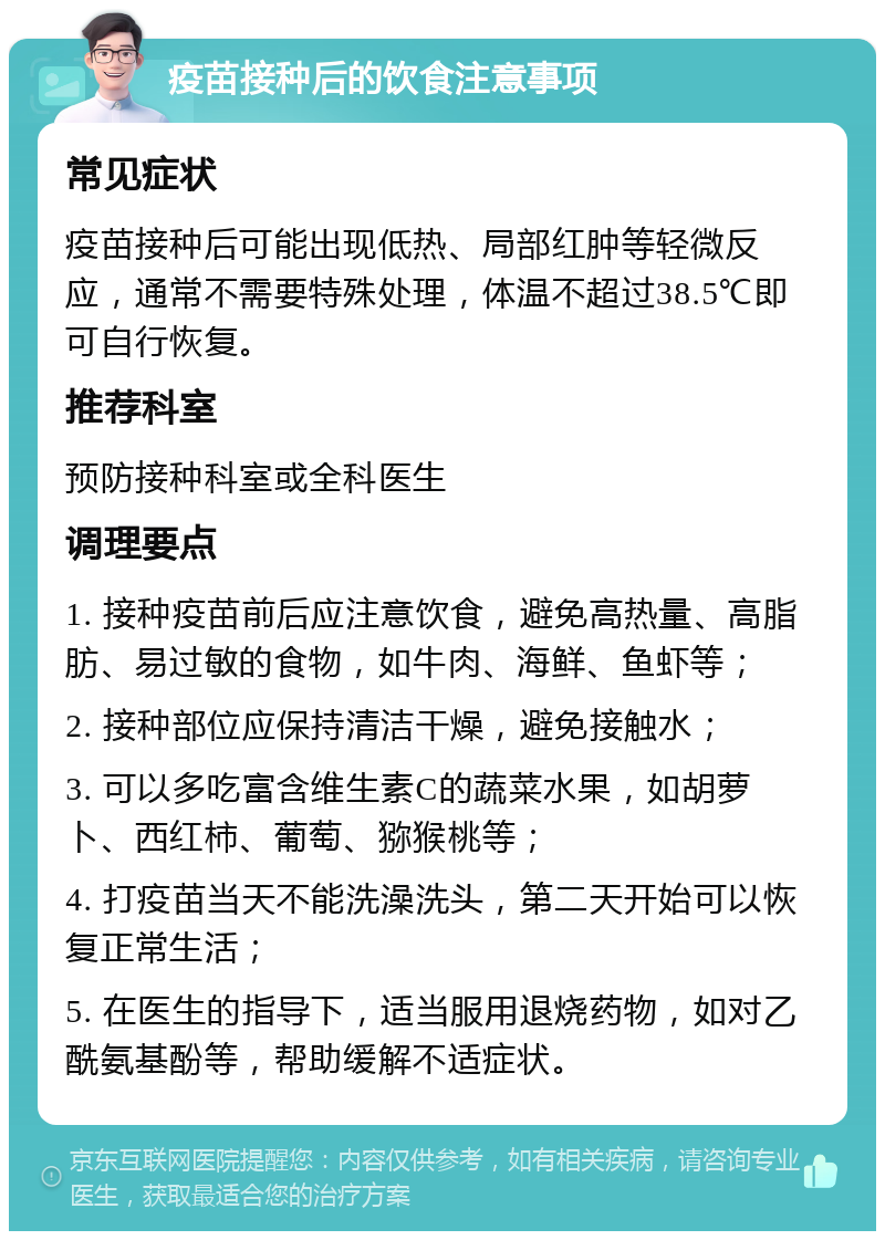 疫苗接种后的饮食注意事项 常见症状 疫苗接种后可能出现低热、局部红肿等轻微反应，通常不需要特殊处理，体温不超过38.5℃即可自行恢复。 推荐科室 预防接种科室或全科医生 调理要点 1. 接种疫苗前后应注意饮食，避免高热量、高脂肪、易过敏的食物，如牛肉、海鲜、鱼虾等； 2. 接种部位应保持清洁干燥，避免接触水； 3. 可以多吃富含维生素C的蔬菜水果，如胡萝卜、西红柿、葡萄、猕猴桃等； 4. 打疫苗当天不能洗澡洗头，第二天开始可以恢复正常生活； 5. 在医生的指导下，适当服用退烧药物，如对乙酰氨基酚等，帮助缓解不适症状。