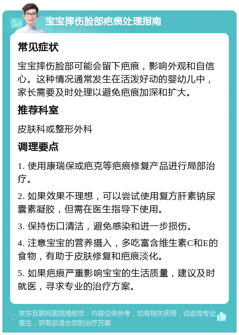 宝宝摔伤脸部疤痕处理指南 常见症状 宝宝摔伤脸部可能会留下疤痕，影响外观和自信心。这种情况通常发生在活泼好动的婴幼儿中，家长需要及时处理以避免疤痕加深和扩大。 推荐科室 皮肤科或整形外科 调理要点 1. 使用康瑞保或疤克等疤痕修复产品进行局部治疗。 2. 如果效果不理想，可以尝试使用复方肝素钠尿囊素凝胶，但需在医生指导下使用。 3. 保持伤口清洁，避免感染和进一步损伤。 4. 注意宝宝的营养摄入，多吃富含维生素C和E的食物，有助于皮肤修复和疤痕淡化。 5. 如果疤痕严重影响宝宝的生活质量，建议及时就医，寻求专业的治疗方案。