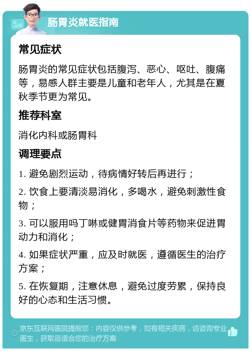 肠胃炎就医指南 常见症状 肠胃炎的常见症状包括腹泻、恶心、呕吐、腹痛等，易感人群主要是儿童和老年人，尤其是在夏秋季节更为常见。 推荐科室 消化内科或肠胃科 调理要点 1. 避免剧烈运动，待病情好转后再进行； 2. 饮食上要清淡易消化，多喝水，避免刺激性食物； 3. 可以服用吗丁啉或健胃消食片等药物来促进胃动力和消化； 4. 如果症状严重，应及时就医，遵循医生的治疗方案； 5. 在恢复期，注意休息，避免过度劳累，保持良好的心态和生活习惯。