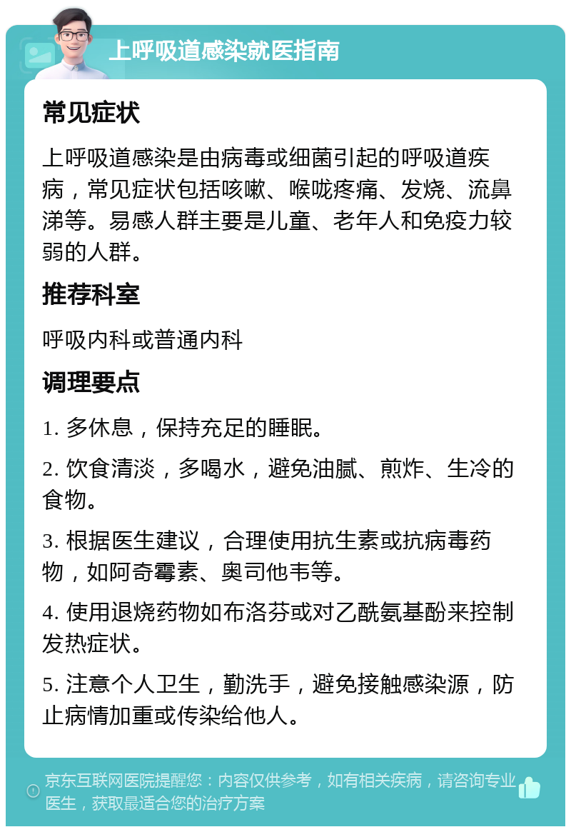 上呼吸道感染就医指南 常见症状 上呼吸道感染是由病毒或细菌引起的呼吸道疾病，常见症状包括咳嗽、喉咙疼痛、发烧、流鼻涕等。易感人群主要是儿童、老年人和免疫力较弱的人群。 推荐科室 呼吸内科或普通内科 调理要点 1. 多休息，保持充足的睡眠。 2. 饮食清淡，多喝水，避免油腻、煎炸、生冷的食物。 3. 根据医生建议，合理使用抗生素或抗病毒药物，如阿奇霉素、奥司他韦等。 4. 使用退烧药物如布洛芬或对乙酰氨基酚来控制发热症状。 5. 注意个人卫生，勤洗手，避免接触感染源，防止病情加重或传染给他人。