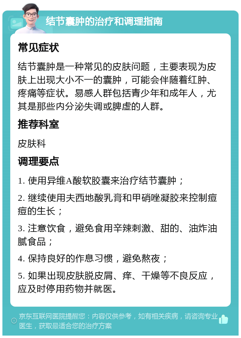 结节囊肿的治疗和调理指南 常见症状 结节囊肿是一种常见的皮肤问题，主要表现为皮肤上出现大小不一的囊肿，可能会伴随着红肿、疼痛等症状。易感人群包括青少年和成年人，尤其是那些内分泌失调或脾虚的人群。 推荐科室 皮肤科 调理要点 1. 使用异维A酸软胶囊来治疗结节囊肿； 2. 继续使用夫西地酸乳膏和甲硝唑凝胶来控制痘痘的生长； 3. 注意饮食，避免食用辛辣刺激、甜的、油炸油腻食品； 4. 保持良好的作息习惯，避免熬夜； 5. 如果出现皮肤脱皮屑、痒、干燥等不良反应，应及时停用药物并就医。