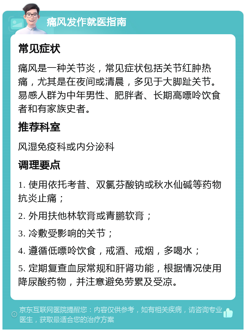 痛风发作就医指南 常见症状 痛风是一种关节炎，常见症状包括关节红肿热痛，尤其是在夜间或清晨，多见于大脚趾关节。易感人群为中年男性、肥胖者、长期高嘌呤饮食者和有家族史者。 推荐科室 风湿免疫科或内分泌科 调理要点 1. 使用依托考昔、双氯芬酸钠或秋水仙碱等药物抗炎止痛； 2. 外用扶他林软膏或青鹏软膏； 3. 冷敷受影响的关节； 4. 遵循低嘌呤饮食，戒酒、戒烟，多喝水； 5. 定期复查血尿常规和肝肾功能，根据情况使用降尿酸药物，并注意避免劳累及受凉。