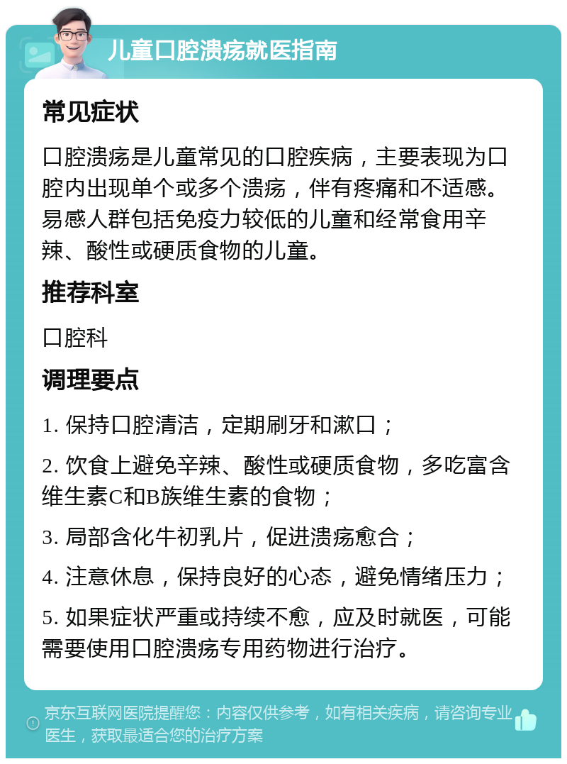 儿童口腔溃疡就医指南 常见症状 口腔溃疡是儿童常见的口腔疾病，主要表现为口腔内出现单个或多个溃疡，伴有疼痛和不适感。易感人群包括免疫力较低的儿童和经常食用辛辣、酸性或硬质食物的儿童。 推荐科室 口腔科 调理要点 1. 保持口腔清洁，定期刷牙和漱口； 2. 饮食上避免辛辣、酸性或硬质食物，多吃富含维生素C和B族维生素的食物； 3. 局部含化牛初乳片，促进溃疡愈合； 4. 注意休息，保持良好的心态，避免情绪压力； 5. 如果症状严重或持续不愈，应及时就医，可能需要使用口腔溃疡专用药物进行治疗。