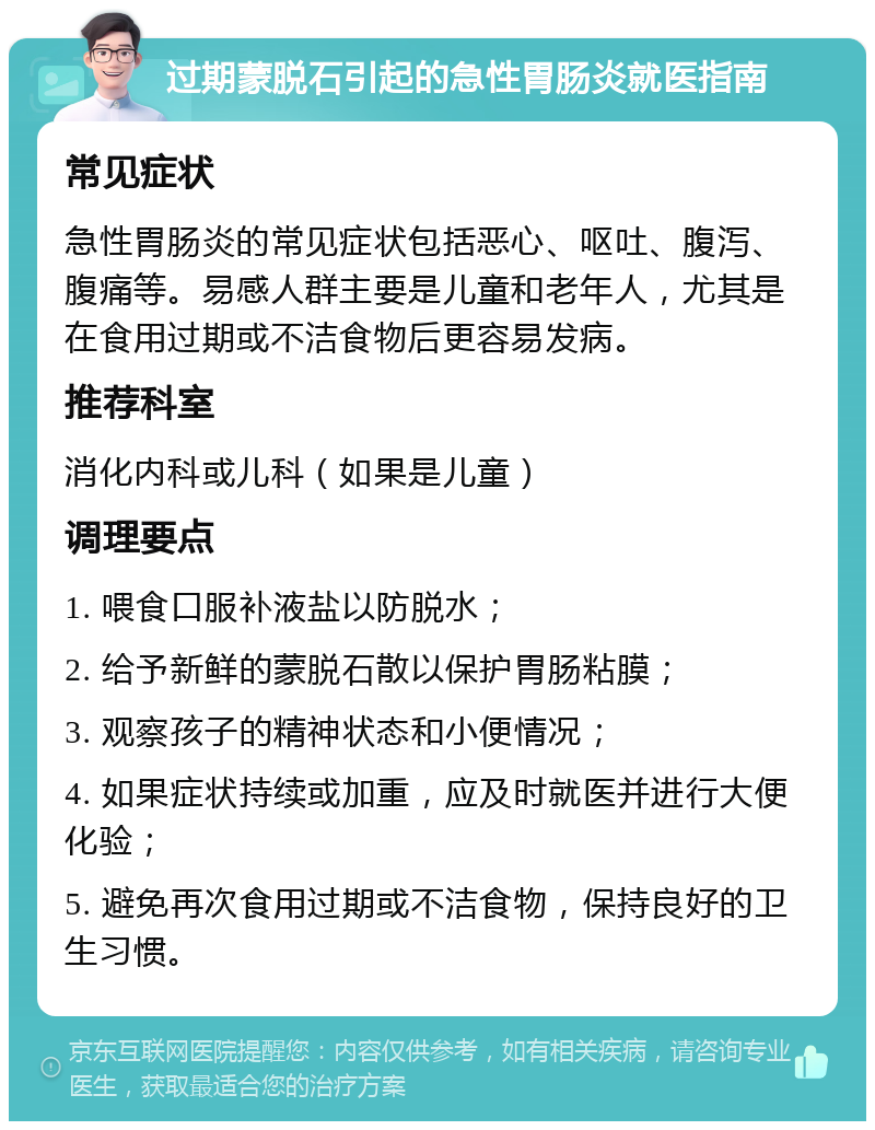 过期蒙脱石引起的急性胃肠炎就医指南 常见症状 急性胃肠炎的常见症状包括恶心、呕吐、腹泻、腹痛等。易感人群主要是儿童和老年人，尤其是在食用过期或不洁食物后更容易发病。 推荐科室 消化内科或儿科（如果是儿童） 调理要点 1. 喂食口服补液盐以防脱水； 2. 给予新鲜的蒙脱石散以保护胃肠粘膜； 3. 观察孩子的精神状态和小便情况； 4. 如果症状持续或加重，应及时就医并进行大便化验； 5. 避免再次食用过期或不洁食物，保持良好的卫生习惯。