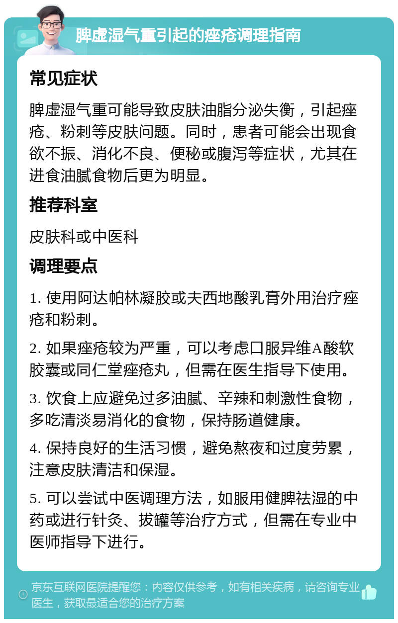 脾虚湿气重引起的痤疮调理指南 常见症状 脾虚湿气重可能导致皮肤油脂分泌失衡，引起痤疮、粉刺等皮肤问题。同时，患者可能会出现食欲不振、消化不良、便秘或腹泻等症状，尤其在进食油腻食物后更为明显。 推荐科室 皮肤科或中医科 调理要点 1. 使用阿达帕林凝胶或夫西地酸乳膏外用治疗痤疮和粉刺。 2. 如果痤疮较为严重，可以考虑口服异维A酸软胶囊或同仁堂痤疮丸，但需在医生指导下使用。 3. 饮食上应避免过多油腻、辛辣和刺激性食物，多吃清淡易消化的食物，保持肠道健康。 4. 保持良好的生活习惯，避免熬夜和过度劳累，注意皮肤清洁和保湿。 5. 可以尝试中医调理方法，如服用健脾祛湿的中药或进行针灸、拔罐等治疗方式，但需在专业中医师指导下进行。